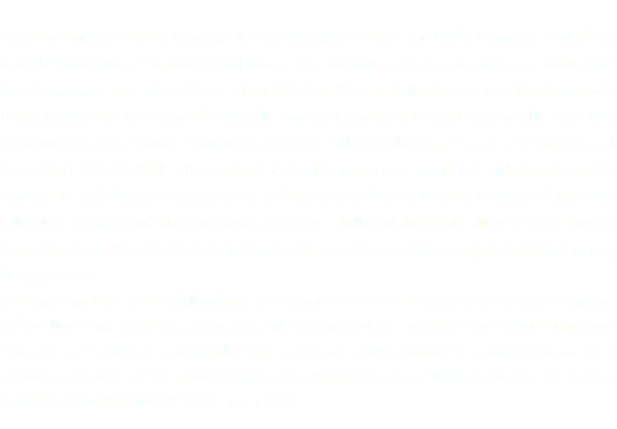 &nbsp;Raised in Ottawa, Ontario, Canada, Dr. Garg graduated with a Cum Laude Doctorate in Medicine from the University of Ottawa Medical School after attending two years of a four-year Bachelor of Science program from Queens University at Kingston, Ontario. Following a comprehensive Surgical Internship from the University of Toronto, he continued training in General Surgery at the University of Western Ontario, London, Ontario, to become a Fellow of the Royal College of Physicians and Surgeons of Canada. With a keen interest in Cardiac Surgery, he continued with further surgical training in Cardiothoracic Surgery, also at the University of Western Ontario. He received his second fellowship in Cardiac and Thoracic Surgery to become a Fellow of the Royal College of Physicians and Surgeons of Canada in Cardiothoracic Surgery. He then obtained a Fellowship in Cardiopulmonary Transplantation. In addition to his Canadian fellowships, Dr. Garg is a Fellow of the American College of Surgeons and a Fellow of the American College of Chest Physicians. He is a member of the Society of Thoracic Surgeons, the Canadian Cardiovascular Society and the Canadian Society of Cardiac Surgeons. He is an Active staff and Chief of Cardiac Surgery at Health Sciences North, Sudbury, Ontario. He has been in cardiac surgical practice for over twenty years. 
