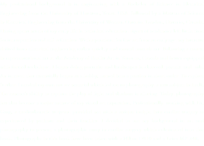My professional background is in engineering with a Bachelor of Science in Electrical Engineering from the University of Houston, Texas, USA, followed by a Masters of Science in Electrical Engineering from the University of Western Ontario, London, Ontario, Canada. Having spent much of my early life in technical education, rigors of academics left little time for introspection and self-reflection. With a penchant for fine art from an early age, my interests drifted from electrical engineering rather quickly and moved towards art. Following a course in representational art at the Academy of Realist Art in Toronto, Canada and better equipped with formal technique, I began doing portraits and landscapes in charcoal, pastels, and oils. An interest that essentially began as a hobby, turned into a passion in short order. To explore further, I needed my own source material which led me to photography, a vast subject in itself. The camera’s ability to capture the play of light and shadows is alluring. Today, photography has also become a major avenue of my visual art expression. Professionally, working with Dr. Garg, a cardiothoracic surgeon, provided me with a unique insight into cardiac surgery as experienced by patients and their families. I decided to use my background in art and photography to present a photographic essay in cardiac surgery which culminated into this book. Photographs in this book have been taken with a Nikon D810 and a Leica MP 240.